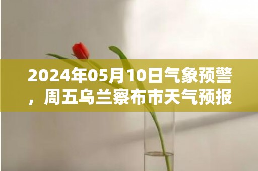 2024年05月10日气象预警，周五乌兰察布市天气预报 大部多云