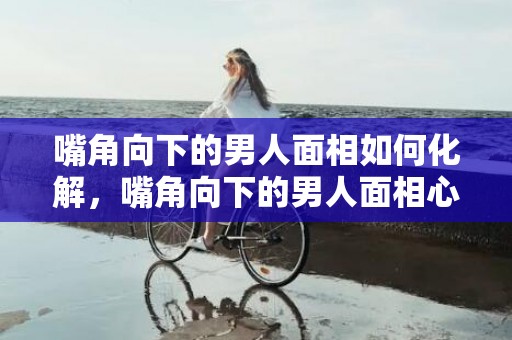 嘴角向下的男人面相如何化解，嘴角向下的男人面相心狠手辣吗