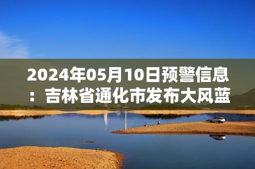 2024年05月10日预警信息：吉林省通化市发布大风蓝色预警