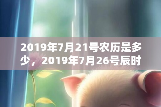 2019年7月21号农历是多少，2019年7月26号辰时出生的女孩的起名建议和五行八字！