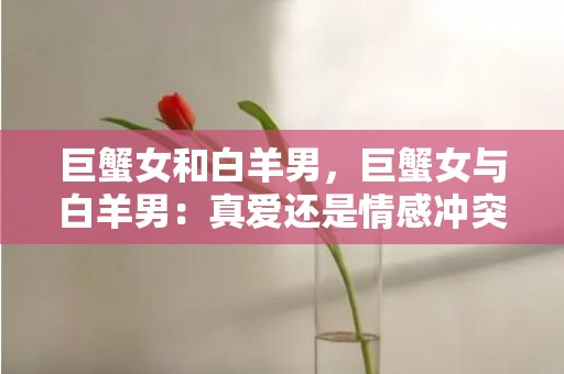 巨蟹女和白羊男，巨蟹女与白羊男：真爱还是情感冲突？