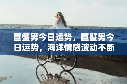 巨蟹男今日运势，巨蟹男今日运势，海洋情感波动不断吗？