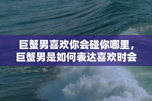 巨蟹男喜欢你会碰你哪里，巨蟹男是如何表达喜欢时会碰你哪里？