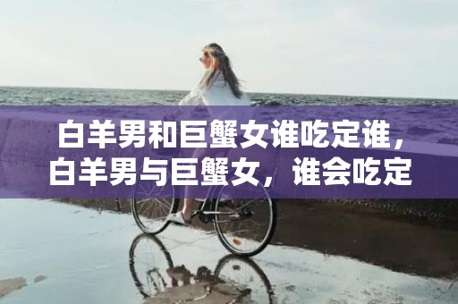 白羊男和巨蟹女谁吃定谁，白羊男与巨蟹女，谁会吃定谁？