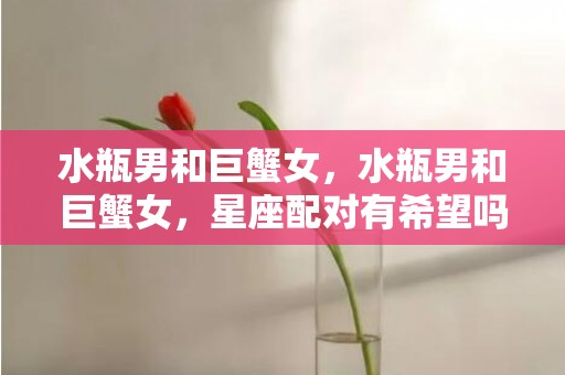 水瓶男和巨蟹女，水瓶男和巨蟹女，星座配对有希望吗？