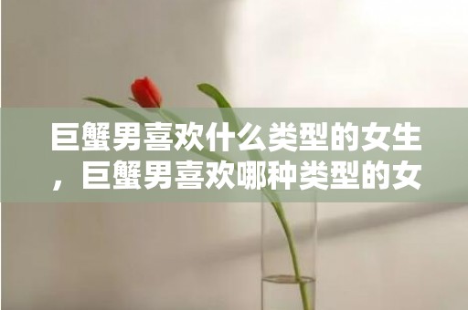 巨蟹男喜欢什么类型的女生，巨蟹男喜欢哪种类型的女生？