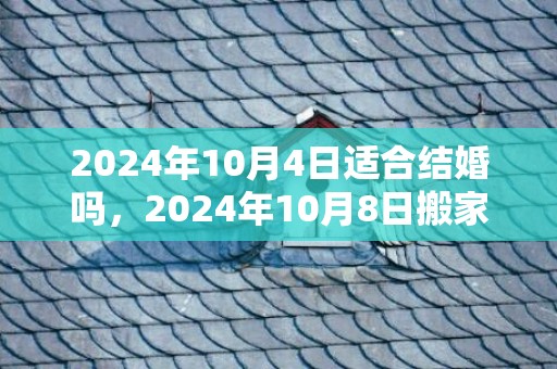 2024年10月4日适合结婚吗，2024年10月8日搬家好不好