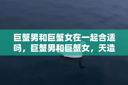 巨蟹男和巨蟹女在一起合适吗，巨蟹男和巨蟹女，天造地设的一对吗？