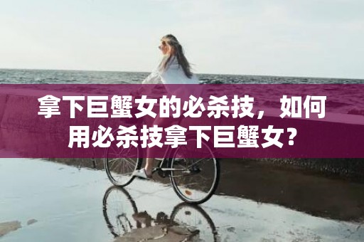 拿下巨蟹女的必杀技，如何用必杀技拿下巨蟹女？