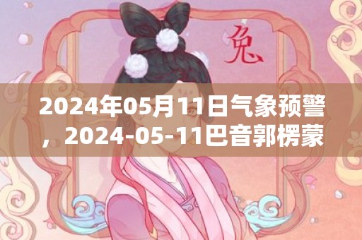 2024年05月11日气象预警，2024-05-11巴音郭楞蒙古自治州天气预报 大部晴