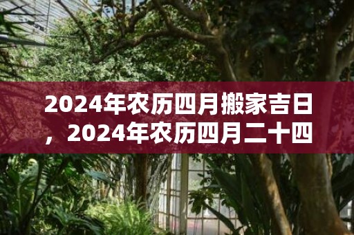 2024年农历四月搬家吉日，2024年农历四月二十四是黄道吉日吗