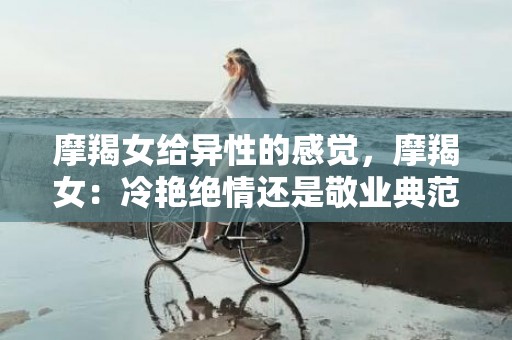 摩羯女给异性的感觉，摩羯女：冷艳绝情还是敬业典范？