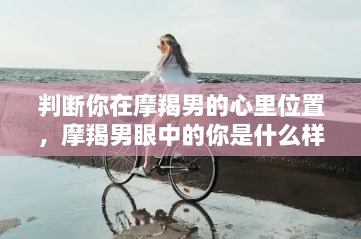 判断你在摩羯男的心里位置，摩羯男眼中的你是什么样的人？