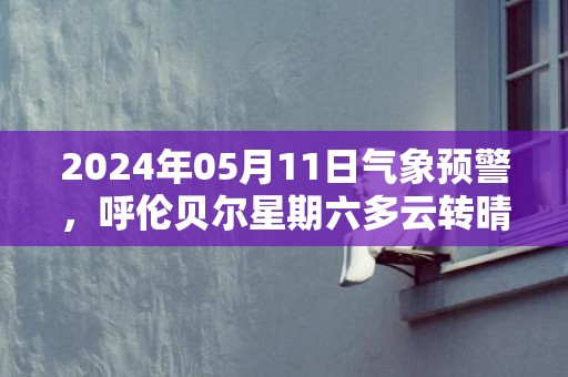 2024年05月11日气象预警，呼伦贝尔星期六多云转晴最高温度16度