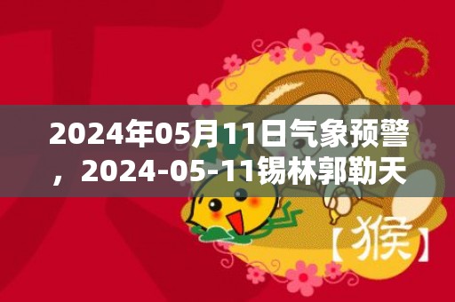 2024年05月11日气象预警，2024-05-11锡林郭勒天气预报 大部多云转晴