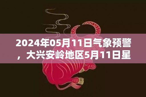 2024年05月11日气象预警，大兴安岭地区5月11日星期六小雨转多云最高温度16℃