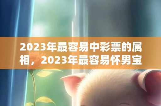 2023年最容易中彩票的属相，2023年最容易怀男宝宝的生肖