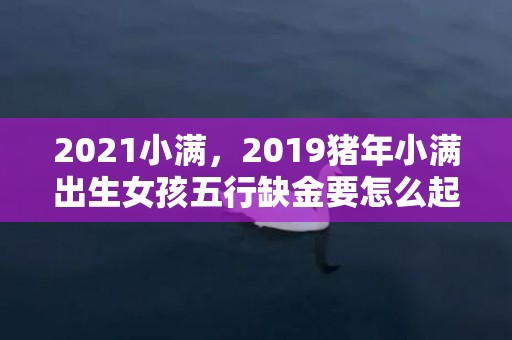 2021小满，2019猪年小满出生女孩五行缺金要怎么起名字