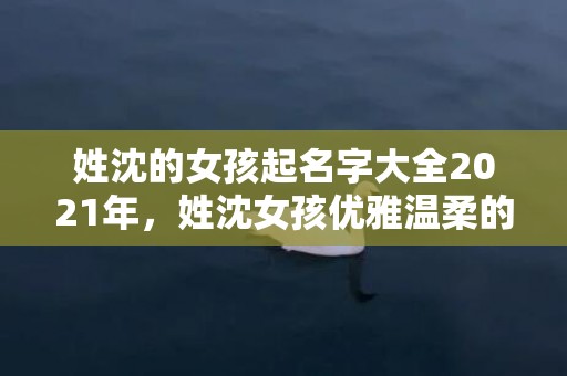 姓沈的女孩起名字大全2021年，姓沈女孩优雅温柔的名字