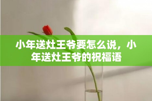 小年送灶王爷要怎么说，小年送灶王爷的祝福语