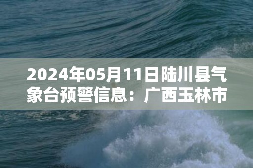 2024年05月11日陆川县气象台预警信息：广西玉林市陆川县发布雷电橙色预警