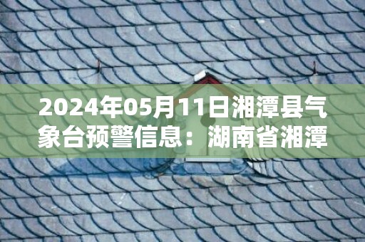 2024年05月11日湘潭县气象台预警信息：湖南省湘潭市湘潭县发布暴雨橙色预警