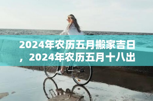 2024年农历五月搬家吉日，2024年农历五月十八出生的女孩好吗