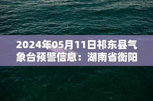 2024年05月11日祁东县气象台预警信息：湖南省衡阳市祁东县发布暴雨橙色预警