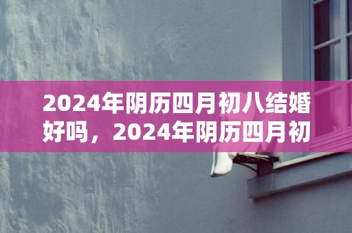 2024年阴历四月初八结婚好吗，2024年阴历四月初六出生的男孩命运如何