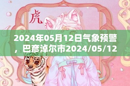 2024年05月12日气象预警，巴彦淖尔市2024/05/12天气预报 大部晴