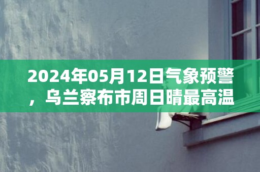 2024年05月12日气象预警，乌兰察布市周日晴最高温度22度