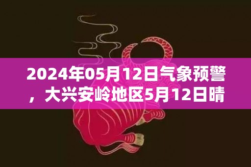 2024年05月12日气象预警，大兴安岭地区5月12日晴转多云最高温度18度