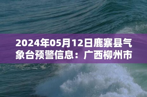 2024年05月12日鹿寨县气象台预警信息：广西柳州市鹿寨县更新暴雨橙色预警