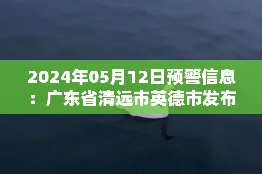 2024年05月12日预警信息：广东省清远市英德市发布暴雨橙色预警