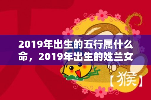 2019年出生的五行属什么命，2019年出生的姓兰女孩如何起名，宜用什么字