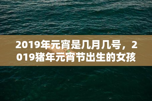 2019年元宵是几月几号，2019猪年元宵节出生的女孩起什么名字寓意好