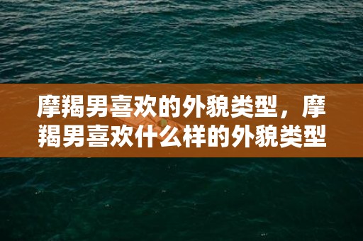 摩羯男喜欢的外貌类型，摩羯男喜欢什么样的外貌类型？