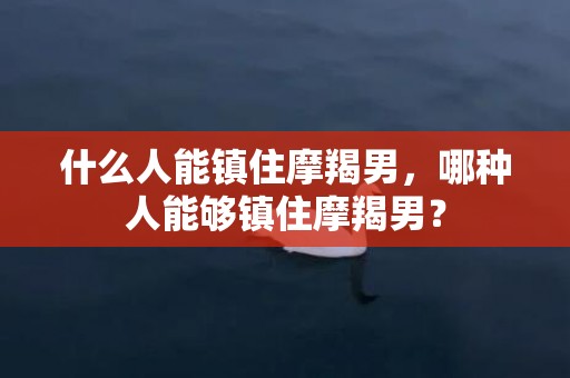 什么人能镇住摩羯男，哪种人能够镇住摩羯男？