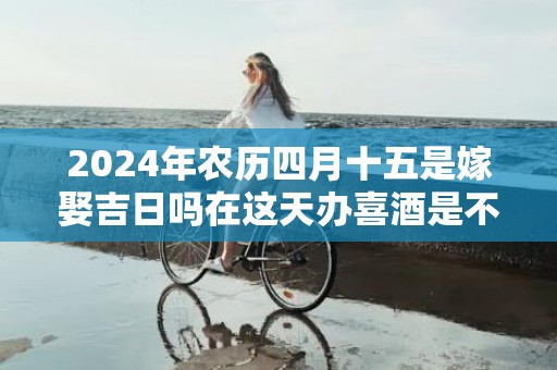 2024年农历四月十五是嫁娶吉日吗在这天办喜酒是不是吉日