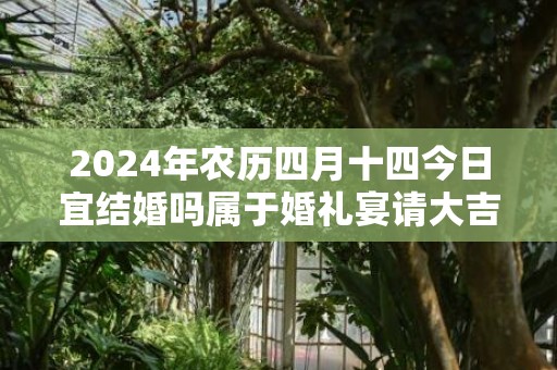 2024年农历四月十四今日宜结婚吗属于婚礼宴请大吉日吗