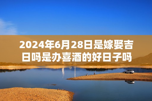 2024年6月28日是嫁娶吉日吗是办喜酒的好日子吗