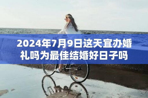 2024年7月9日这天宜办婚礼吗为最佳结婚好日子吗