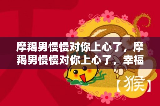 摩羯男慢慢对你上心了，摩羯男慢慢对你上心了，幸福在眼前！