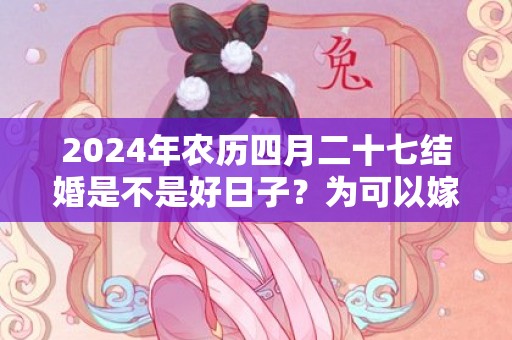 2024年农历四月二十七结婚是不是好日子？为可以嫁娶的大喜日吗