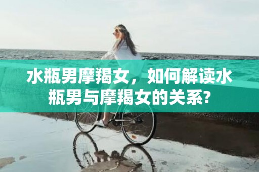 水瓶男摩羯女，如何解读水瓶男与摩羯女的关系?