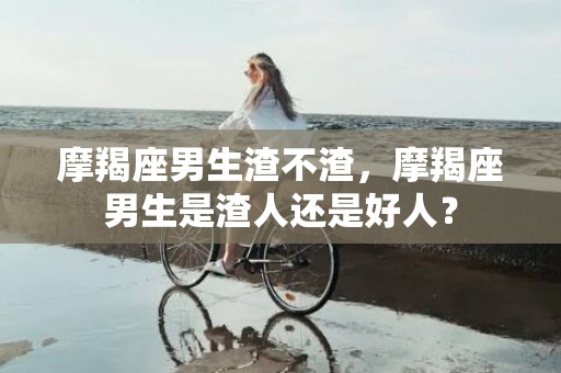 摩羯座男生渣不渣，摩羯座男生是渣人还是好人？