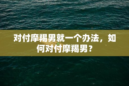 对付摩羯男就一个办法，如何对付摩羯男？