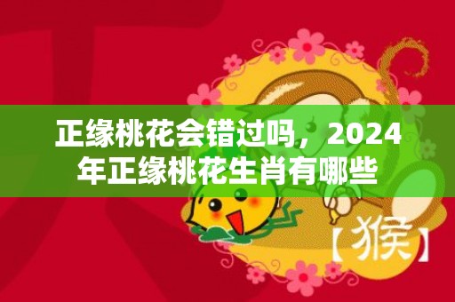 正缘桃花会错过吗，2024年正缘桃花生肖有哪些