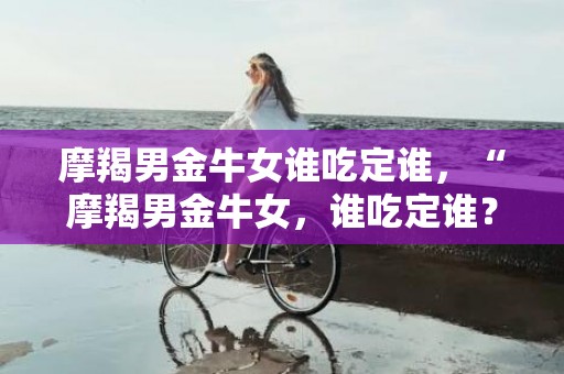 摩羯男金牛女谁吃定谁，“摩羯男金牛女，谁吃定谁？”