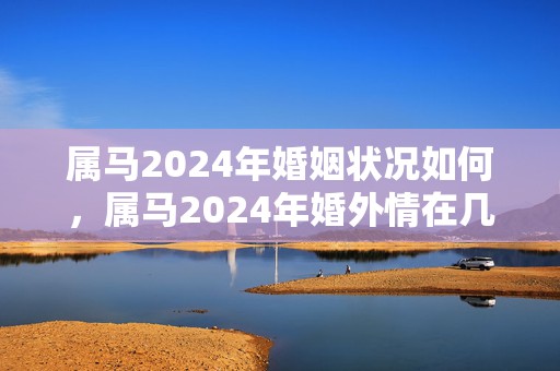 属马2024年婚姻状况如何，属马2024年婚外情在几月结束